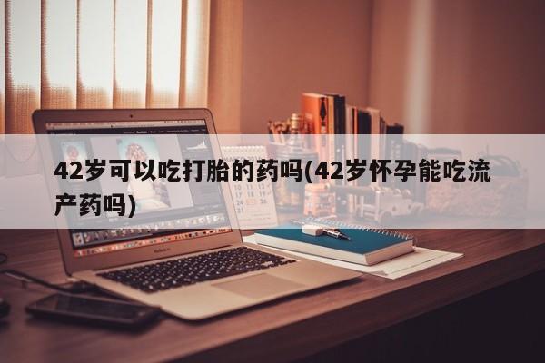 堕胎药叫什么名字微信怎么购买42岁可以吃打胎的药吗(42岁怀孕能吃流产药吗)