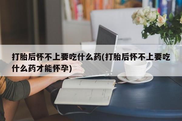 堕胎药叫什么名字微信怎么购买打胎后怀不上要吃什么药(打胎后怀不上要吃什么药才能怀孕)