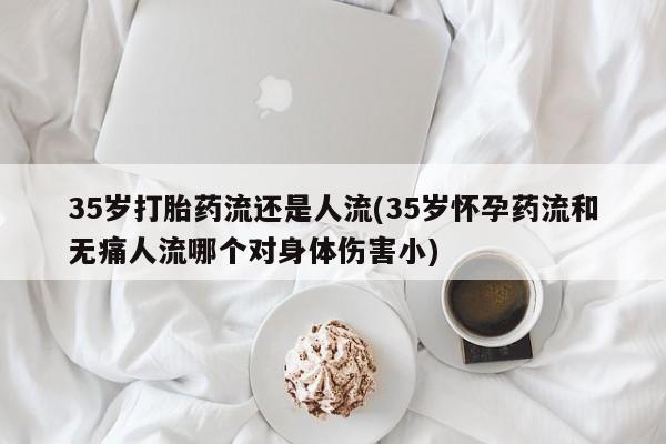 堕胎药叫什么名字微信怎么购买35岁打胎药流还是人流(35岁怀孕药流和无痛人流哪个对身体伤害小)