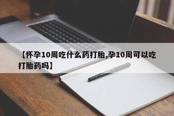 堕胎药叫什么名字微信怎么购买【怀孕10周吃什么药打胎,孕10周可以吃打胎药吗】