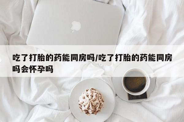 堕胎药叫什么名字微信怎么购买吃了打胎的药能同房吗/吃了打胎的药能同房吗会怀孕吗