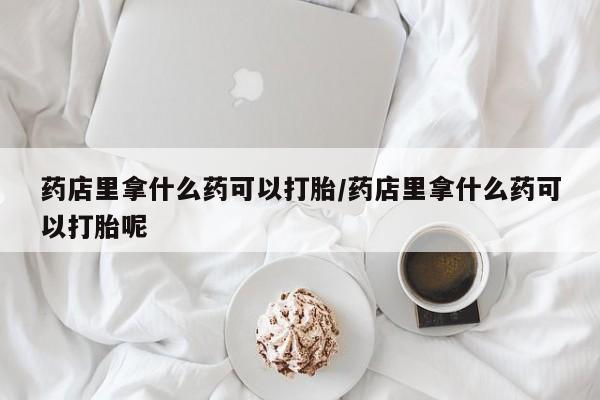 堕胎药叫什么名字微信怎么购买药店里拿什么药可以打胎/药店里拿什么药可以打胎呢