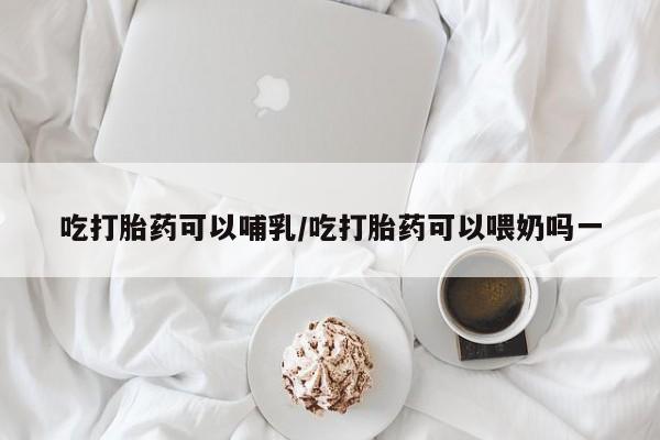 堕胎药叫什么名字微信怎么购买吃打胎药可以哺乳/吃打胎药可以喂奶吗一