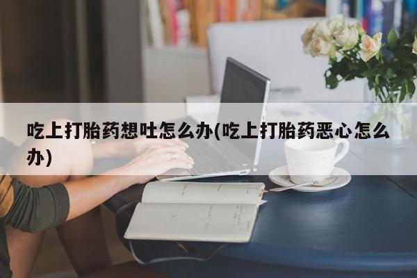 堕胎药叫什么名字微信怎么购买吃上打胎药想吐怎么办(吃上打胎药恶心怎么办)
