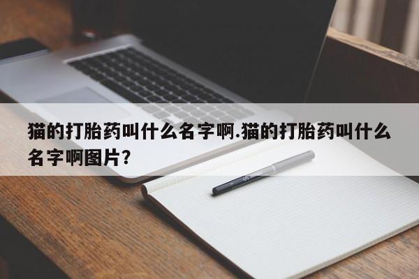 堕胎药叫什么名字微信怎么购买猫的打胎药叫什么名字啊.猫的打胎药叫什么名字啊图片?