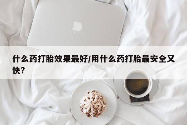 堕胎药叫什么名字微信怎么购买什么药打胎效果最好/用什么药打胎最安全又快?