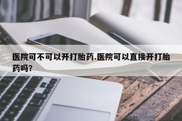 堕胎药叫什么名字微信怎么购买医院可不可以开打胎药.医院可以直接开打胎药吗?