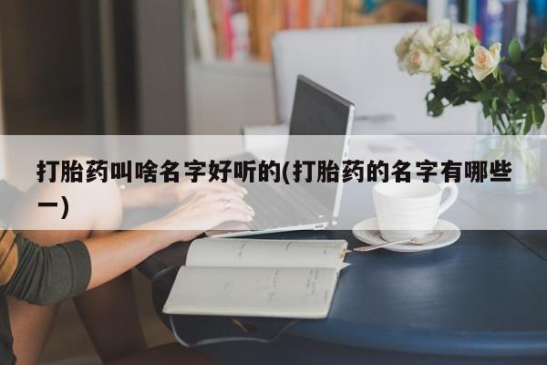 堕胎药叫什么名字微信怎么购买打胎药叫啥名字好听的(打胎药的名字有哪些一)