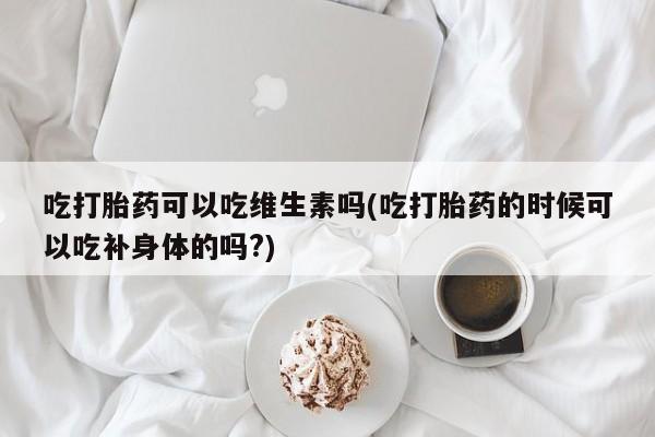 堕胎药叫什么名字微信怎么购买吃打胎药可以吃维生素吗(吃打胎药的时候可以吃补身体的吗?)