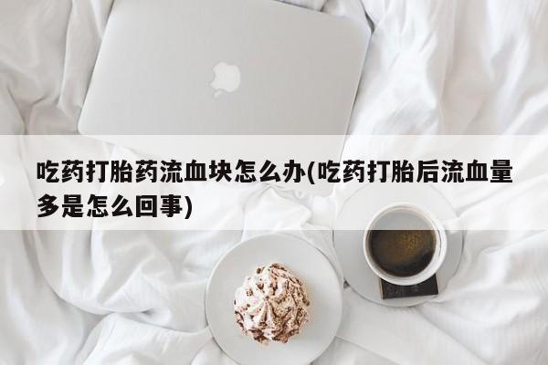 堕胎药叫什么名字微信怎么购买吃药打胎药流血块怎么办(吃药打胎后流血量多是怎么回事)