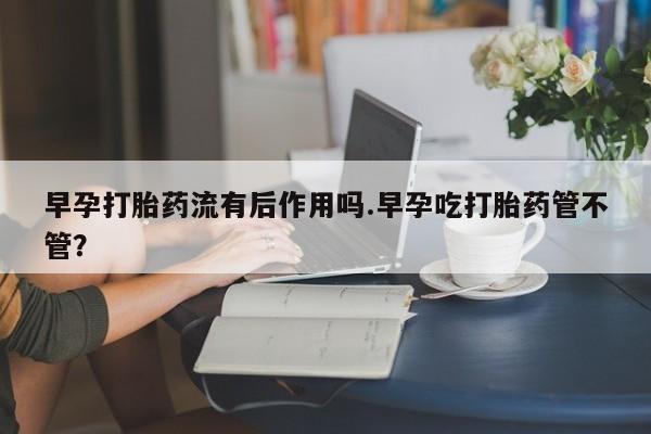 堕胎药叫什么名字微信怎么购买早孕打胎药流有后作用吗.早孕吃打胎药管不管?