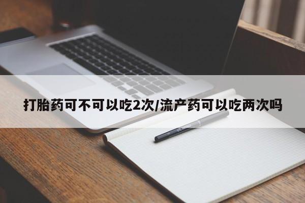 堕胎药叫什么名字微信怎么购买打胎药可不可以吃2次/流产药可以吃两次吗