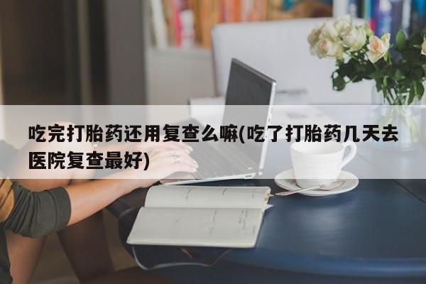 堕胎药叫什么名字微信怎么购买吃完打胎药还用复查么嘛(吃了打胎药几天去医院复查最好)