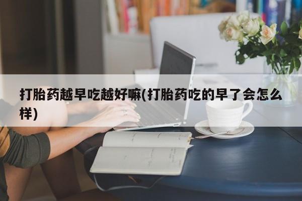 堕胎药叫什么名字微信怎么购买打胎药越早吃越好嘛(打胎药吃的早了会怎么样)