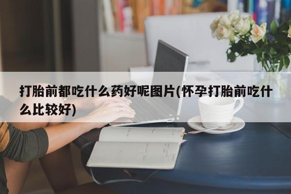 堕胎药叫什么名字微信怎么购买打胎前都吃什么药好呢图片(怀孕打胎前吃什么比较好)
