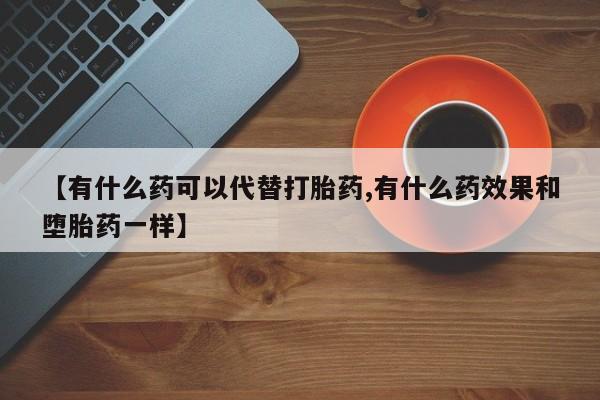 堕胎药叫什么名字微信怎么购买【有什么药可以代替打胎药,有什么药效果和堕胎药一样】