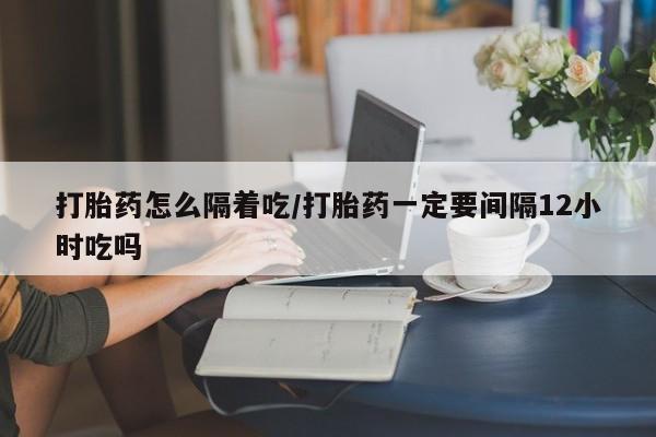 堕胎药叫什么名字微信怎么购买打胎药怎么隔着吃/打胎药一定要间隔12小时吃吗